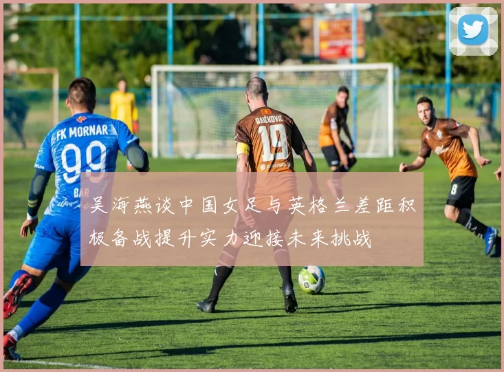 吴海燕谈中国女足与英格兰差距积极备战提升实力迎接未来挑战