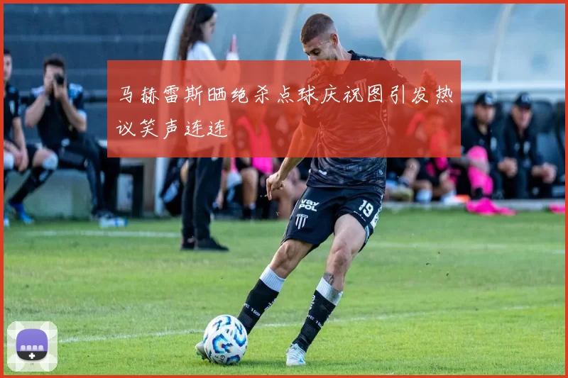 马赫雷斯晒绝杀点球庆祝图引发热议笑声连连