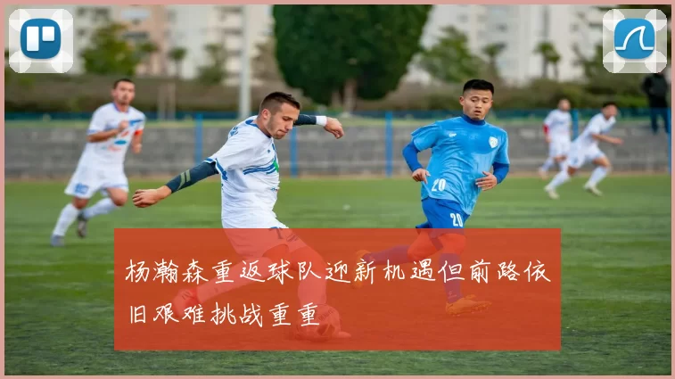 杨瀚森重返球队迎新机遇但前路依旧艰难挑战重重