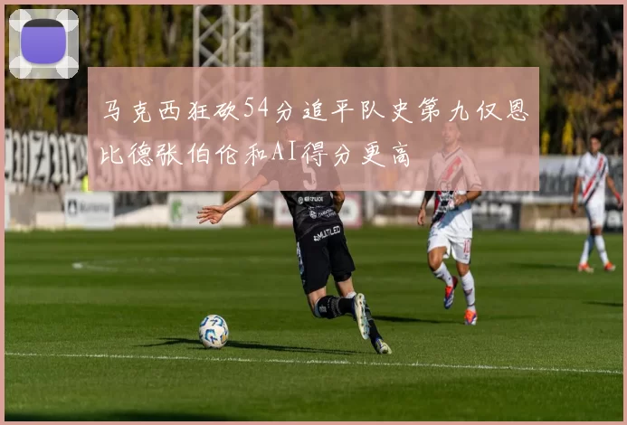 马克西狂砍54分追平队史第九仅恩比德张伯伦和AI得分更高