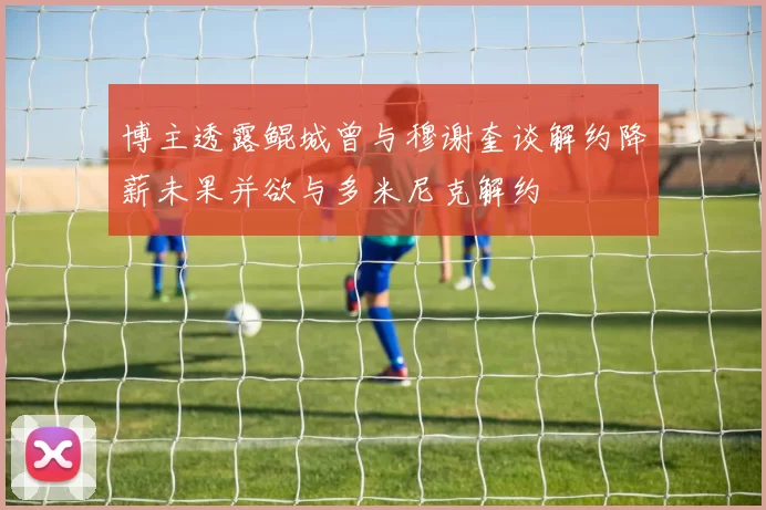 博主透露鲲城曾与穆谢奎谈解约降薪未果并欲与多米尼克解约