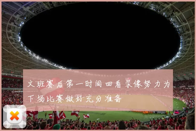 文班赛后第一时间回看录像努力为下场比赛做好充分准备