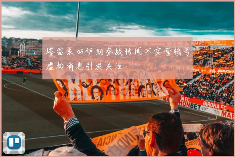 塔雷米回伊朗参战传闻不实营销号虚构消息引发关注