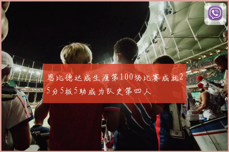 恩比德达成生涯第100场比赛成就25分5板5助成为队史第四人