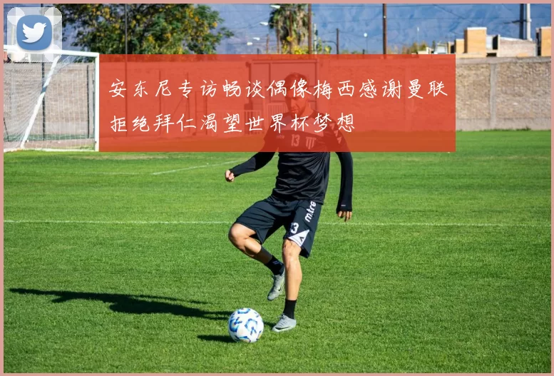 安东尼专访畅谈偶像梅西感谢曼联拒绝拜仁渴望世界杯梦想