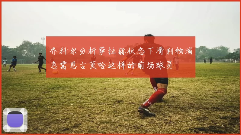 乔科尔分析萨拉赫状态下滑利物浦急需恩古莫哈这样的前场球员