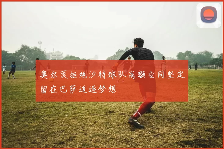 奥尔莫拒绝沙特球队高额合同坚定留在巴萨追逐梦想