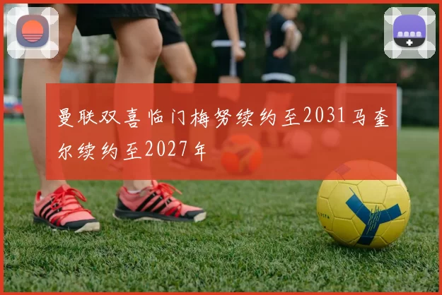 曼联双喜临门梅努续约至2031马奎尔续约至2027年