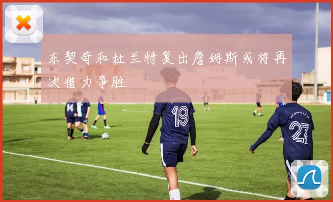 东契奇和杜兰特复出詹姆斯或将再次借力争胜