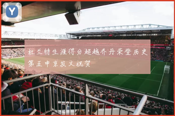 杜兰特生涯得分超越乔丹荣登历史第五申京发文祝贺