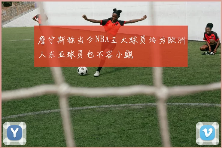 詹宁斯称当今NBA五大球员均为欧洲人东亚球员也不容小觑