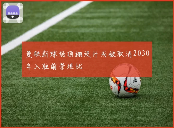 曼联新球场顶棚设计或被取消2030年入驻前景堪忧