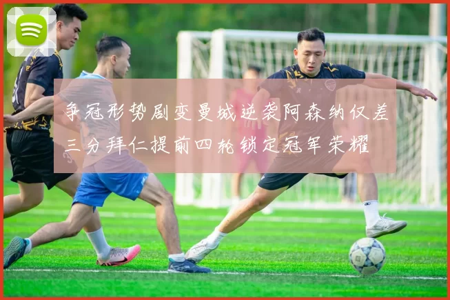 争冠形势剧变曼城逆袭阿森纳仅差三分拜仁提前四轮锁定冠军荣耀