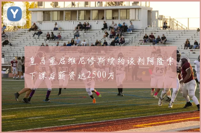 皇马重启维尼修斯续约谈判阿隆索下课后薪资达2500万
