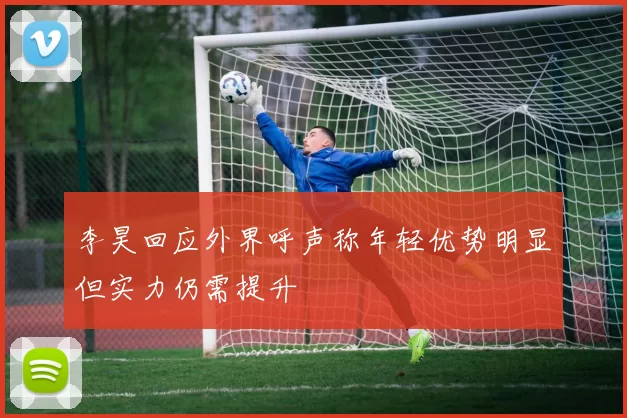 李昊回应外界呼声称年轻优势明显但实力仍需提升