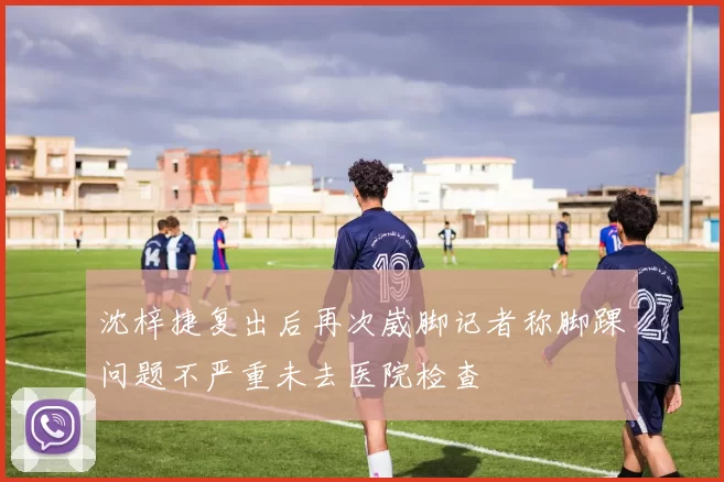 沈梓捷复出后再次崴脚记者称脚踝问题不严重未去医院检查