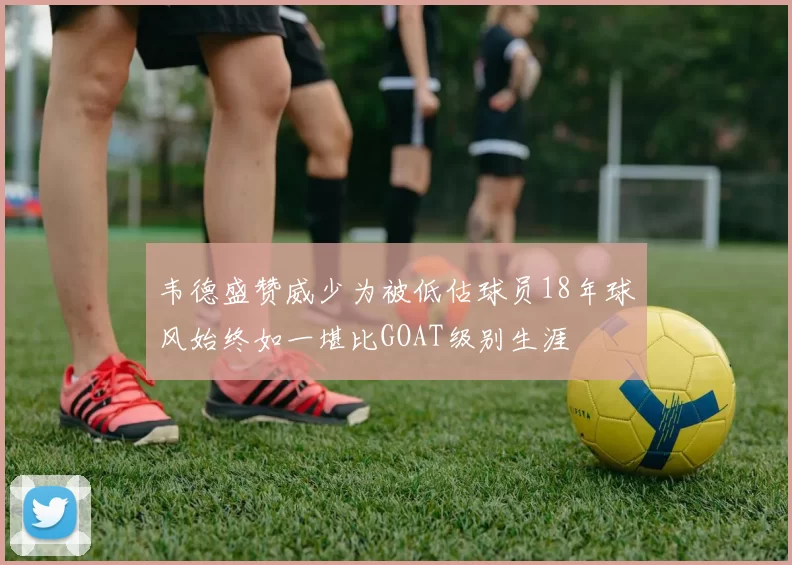 韦德盛赞威少为被低估球员18年球风始终如一堪比GOAT级别生涯