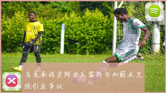 马竞承诺卖阿尔瓦雷斯与加薪未兑现引发争议
