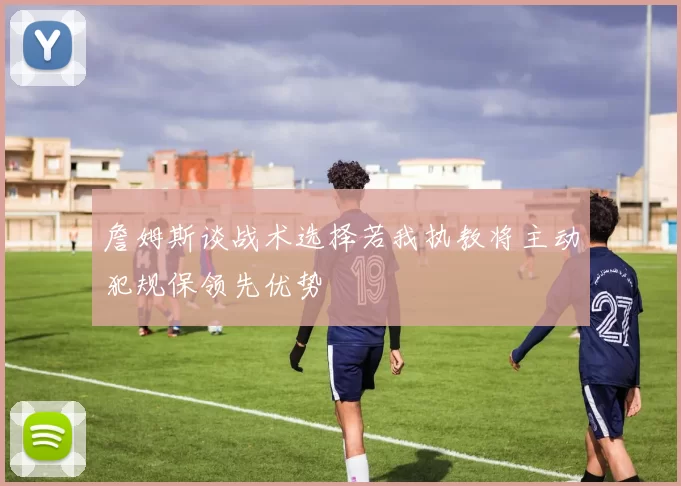 詹姆斯谈战术选择若我执教将主动犯规保领先优势